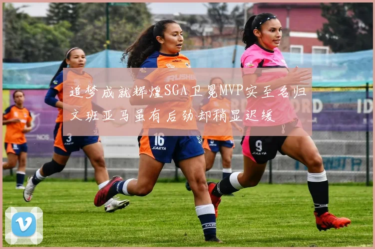 追梦成就辉煌SGA卫冕MVP实至名归文班亚马虽有后劲却稍显迟缓