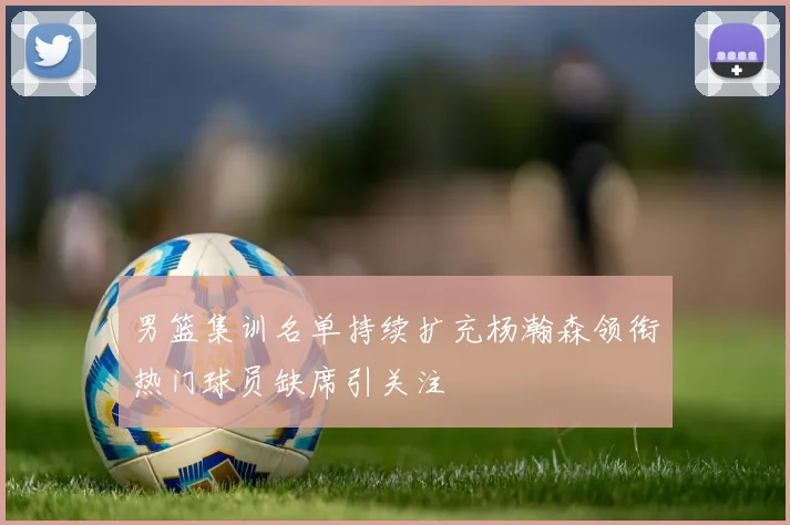 男篮集训名单持续扩充杨瀚森领衔热门球员缺席引关注