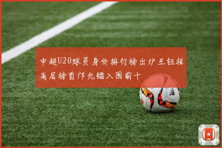 中超U20球员身价排行榜出炉王钰栋高居榜首邝兆镭入围前十