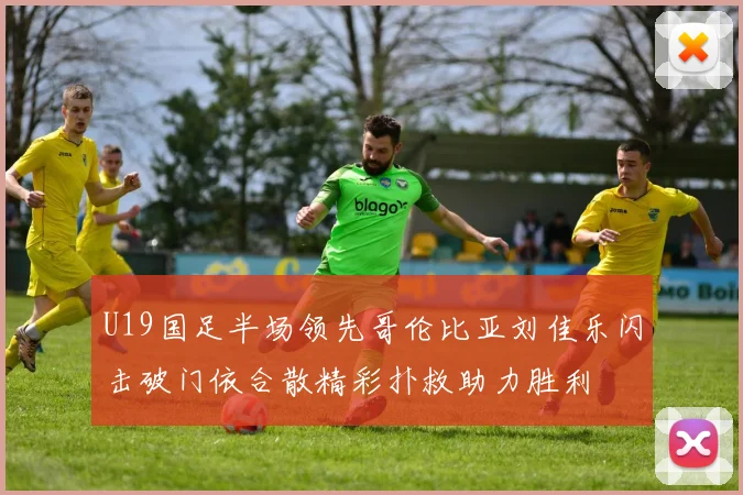U19国足半场领先哥伦比亚刘佳乐闪击破门依合散精彩扑救助力胜利
