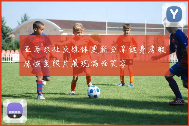 亚马尔社交媒体更新分享健身房锻炼恢复照片展现满面笑容