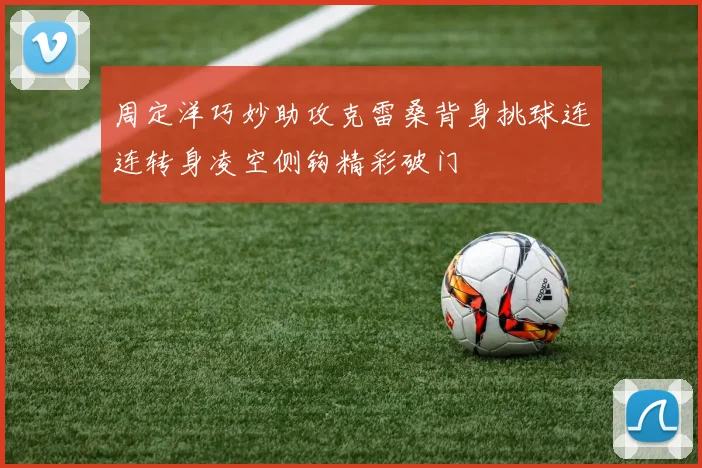 周定洋巧妙助攻克雷桑背身挑球连连转身凌空侧钩精彩破门