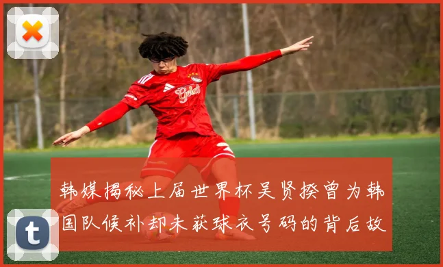 韩媒揭秘上届世界杯吴贤揆曾为韩国队候补却未获球衣号码的背后故事