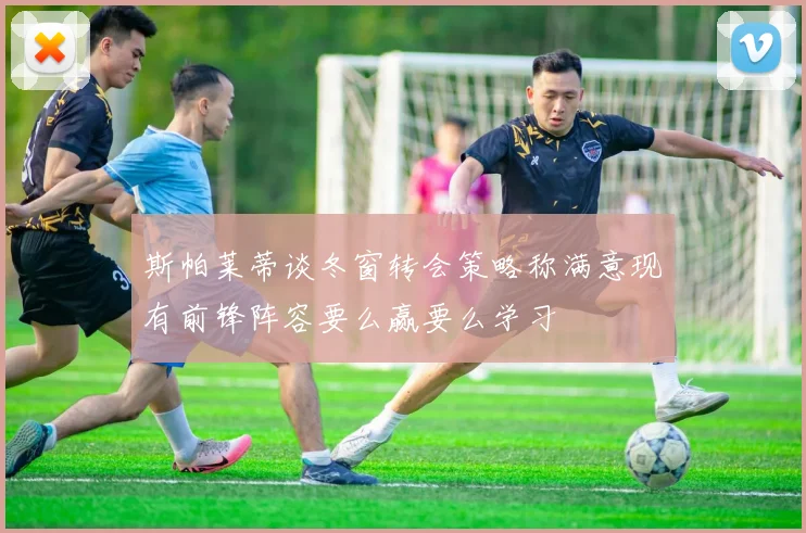 斯帕莱蒂谈冬窗转会策略称满意现有前锋阵容要么赢要么学习