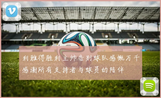 利雅得胜利主帅告别球队感慨万千感谢所有支持者与球员的陪伴