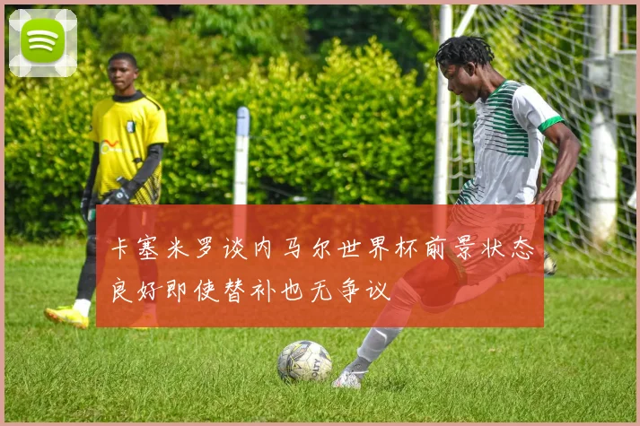 卡塞米罗谈内马尔世界杯前景状态良好即使替补也无争议
