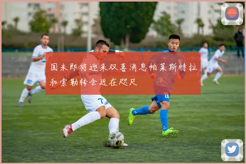 国米即将迎来双喜消息帕莱斯特拉和索勒转会近在咫尺