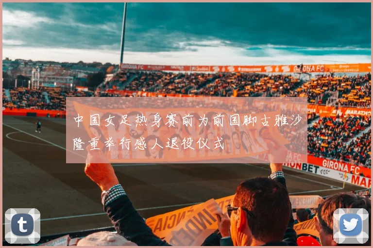 中国女足热身赛前为前国脚古雅沙隆重举行感人退役仪式