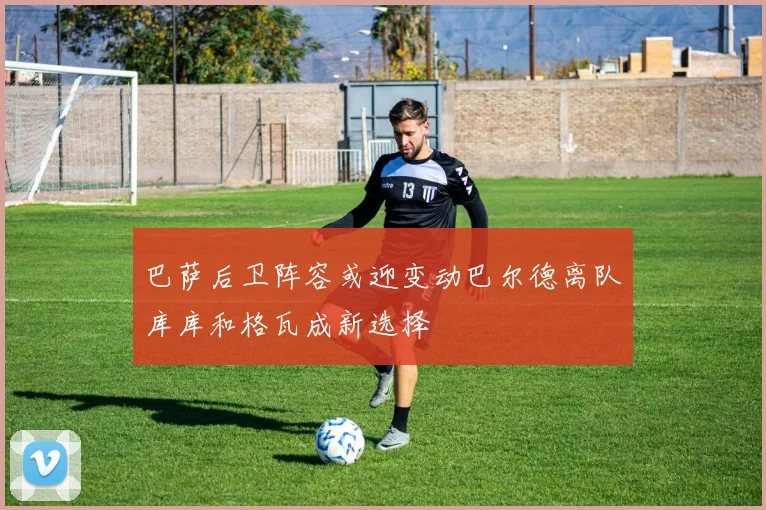巴萨后卫阵容或迎变动巴尔德离队库库和格瓦成新选择