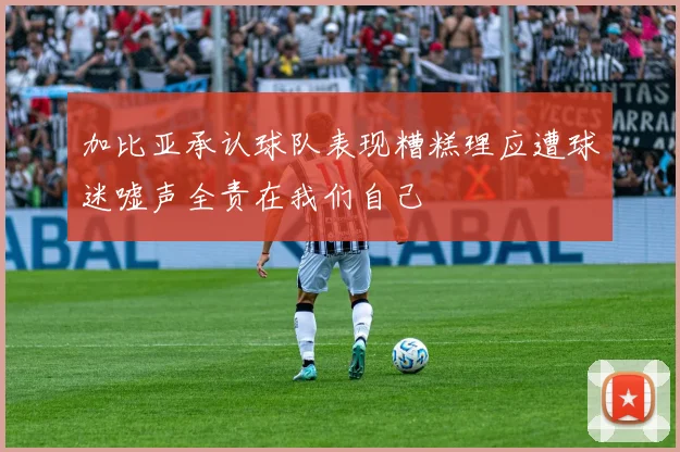 加比亚承认球队表现糟糕理应遭球迷嘘声全责在我们自己