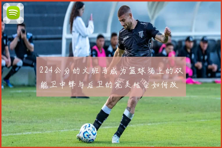 224公分的文班马成为篮球场上的双能卫中锋与后卫的完美结合如何改变比赛格局