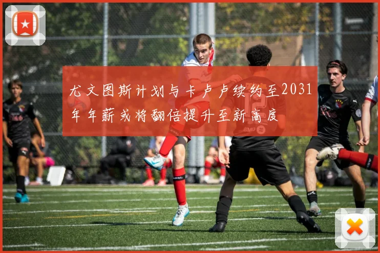 尤文图斯计划与卡卢卢续约至2031年年薪或将翻倍提升至新高度