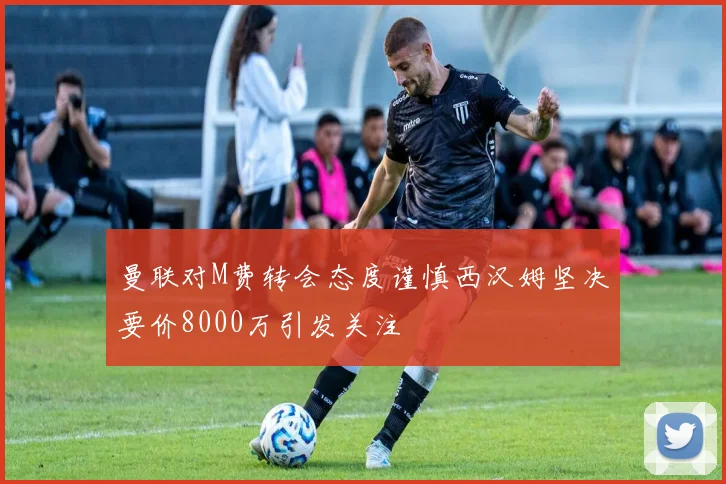 曼联对M费转会态度谨慎西汉姆坚决要价8000万引发关注